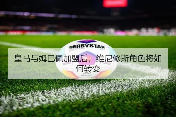 皇马与姆巴佩加盟后,维尼修斯角色将如何转变